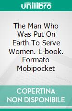 The Man Who Was Put On Earth To Serve Women. E-book. Formato Mobipocket