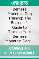 Bernese Mountain Dog Training: The Beginner’s Guide to Training Your Bernese Mountain Dog Puppy: Includes Potty Training, Sit, Stay, Fetch, Drop, Leash Training and Socialization Training. E-book. Formato EPUB ebook