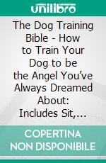 The Dog Training Bible - How to Train Your Dog to be the Angel You’ve Always Dreamed About: Includes Sit, Stay, Heel, Come, Crate, Leash, Socialization, Potty Training and How to Eliminate Bad Habits. E-book. Formato EPUB ebook