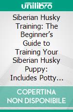 Siberian Husky Training: The Beginner’s Guide to Training Your Siberian Husky Puppy: Includes Potty Training, Sit, Stay, Fetch, Drop, Leash Training and Socialization Training. E-book. Formato EPUB ebook