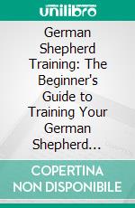 German Shepherd Training: The Beginner's Guide to Training Your German Shepherd Puppy: Includes Potty Training, Sit, Stay, Fetch, Drop, Leash Training and Socialization Training. E-book. Formato EPUB ebook