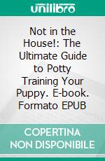 Not in the House!: The Ultimate Guide to Potty Training Your Puppy. E-book. Formato EPUB ebook