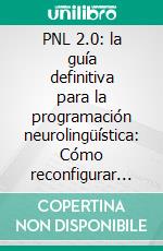 PNL 2.0: la guía definitiva para la programación neurolingüística: Cómo reconfigurar su cerebro y crear la vida que desea y convertirse en la persona que quería ser. E-book. Formato EPUB ebook