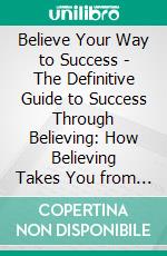 Believe Your Way to Success - The Definitive Guide to Success Through Believing: How Believing Takes You from Where You are to Where You Want to Be. E-book. Formato EPUB ebook