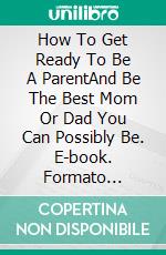 How To Get Ready To Be A ParentAnd Be The Best Mom Or Dad You Can Possibly Be. E-book. Formato Mobipocket ebook