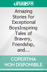 Amazing Stories for Exceptional BoysInspiring Tales of Bravery, Friendship, and Self-Belief. E-book. Formato EPUB ebook di Emily Lin