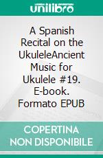 A Spanish Recital on the UkuleleAncient Music for Ukulele #19. E-book. Formato EPUB ebook di Robert Vanderzweerde