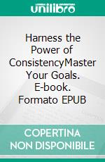 Harness the Power of ConsistencyMaster Your Goals. E-book. Formato EPUB ebook