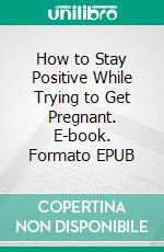 How to Stay Positive While Trying to Get Pregnant. E-book. Formato EPUB ebook