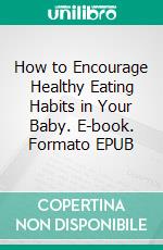 How to Encourage Healthy Eating Habits in Your Baby. E-book. Formato EPUB ebook