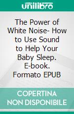 The Power of White Noise- How to Use Sound to Help Your Baby Sleep. E-book. Formato EPUB ebook