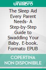 The Sleep Aid Every Parent Needs- A Step-by-Step Guide to Swaddling Your Baby. E-book. Formato EPUB ebook