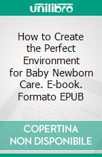 How to Create the Perfect Environment for Baby Newborn Care. E-book. Formato EPUB ebook