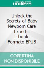 Unlock the Secrets of Baby Newborn Care Experts. E-book. Formato EPUB ebook