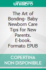 The Art of Bonding- Baby Newborn Care Tips for New Parents. E-book. Formato EPUB ebook