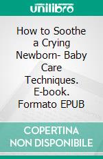 How to Soothe a Crying Newborn- Baby Care Techniques. E-book. Formato EPUB ebook