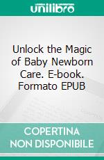 Unlock the Magic of Baby Newborn Care. E-book. Formato EPUB ebook