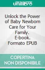 Unlock the Power of Baby Newborn Care for Your Family. E-book. Formato EPUB ebook