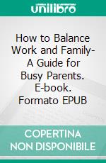 How to Balance Work and Family- A Guide for Busy Parents. E-book. Formato EPUB ebook