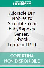Adorable DIY Mobiles to Stimulate Your Baby's Senses. E-book. Formato EPUB ebook