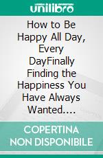 How to Be Happy All Day, Every DayFinally Finding the Happiness You Have Always Wanted. E-book. Formato EPUB ebook