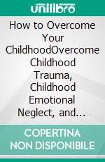 How to Overcome Your ChildhoodOvercome Childhood Trauma, Childhood Emotional Neglect, and Live a Life of Fulfilment. E-book. Formato EPUB ebook di Dr. Collins William Anderson