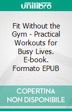 Fit Without the Gym - Practical Workouts for Busy Lives. E-book. Formato EPUB ebook