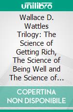 Wallace D. Wattles Trilogy: The Science of Getting Rich, The Science of Being Well and The Science of Being Great. E-book. Formato EPUB ebook