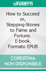 How to Succeed or, Stepping-Stones to Fame and Fortune. E-book. Formato EPUB ebook