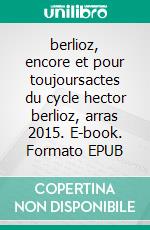 berlioz, encore et pour toujoursactes du cycle hector berlioz, arras 2015. E-book. Formato EPUB ebook di Anne Bongrain