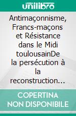 Antimaçonnisme, Francs-maçons et Résistance dans le Midi toulousainDe la persécution à la reconstruction des loges (1940-1945). E-book. Formato EPUB