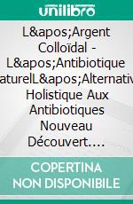 L&apos;Argent Colloïdal - L&apos;Antibiotique  NaturelL&apos;Alternative Holistique Aux Antibiotiques Nouveau Découvert. E-book. Formato EPUB ebook