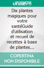 Dix plantes magiques pour votre santéGuide d'utilisation et recueil de recettes à base de plantes médicinales. E-book. Formato EPUB