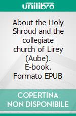 About the Holy Shroud and the collegiate church of Lirey (Aube). E-book. Formato EPUB ebook