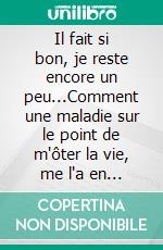 Il fait si bon, je reste encore un peu...Comment une maladie sur le point de m'ôter la vie, me l'a en fait sauvé.. E-book. Formato EPUB ebook