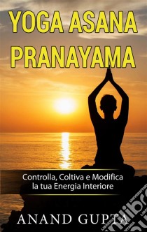 Yoga Asana PranayamaControlla, Coltiva e Modifica la tua Energia Interiore. E-book. Formato EPUB ebook di Anand Gupta