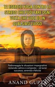 12 esercizi yoga contro lo stress che puoi fare ogni volta che vuoi ed in qualsiasi luogoPadroneggia le situazioni impegnative restando calmo e composto - ed avrai successo, serenità e felicità. E-book. Formato EPUB ebook di Anand Gupta