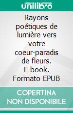 Rayons poétiques de lumière vers votre coeur-paradis de fleurs. E-book. Formato EPUB ebook