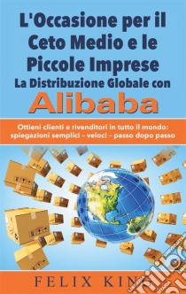 L'Occasione per il Ceto Medio e le Piccole Imprese:  La Distribuzione Globale con AlibabaOttieni clienti e rivenditori in tutto il mondo: Spiegazioni semplici - veloci - passo dopo passo. E-book. Formato EPUB ebook di Felix King