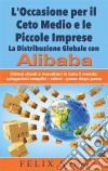 L'Occasione per il Ceto Medio e le Piccole Imprese:  La Distribuzione Globale con AlibabaOttieni clienti e rivenditori in tutto il mondo: Spiegazioni semplici - veloci - passo dopo passo. E-book. Formato EPUB ebook di Felix King