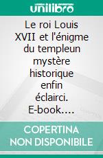 Le roi Louis XVII et l'énigme du templeun mystère historique enfin éclairci. E-book. Formato EPUB ebook