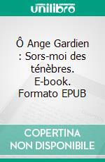 Ô Ange Gardien : Sors-moi des ténèbres. E-book. Formato EPUB ebook