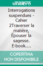 Interrogations suspendues - Cahier 2Traverser la matière, Épouser la sagesse. E-book. Formato EPUB ebook