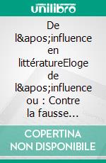 De l&apos;influence en littératureEloge de l&apos;influence ou : Contre la fausse originalité des apprentis écrivains qui cherchent à se distinguer. E-book. Formato EPUB ebook