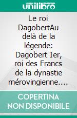 Le roi DagobertAu delà de la légende: Dagobert Ier, roi des Francs de la dynastie mérovingienne. E-book. Formato EPUB ebook