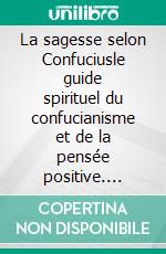 La sagesse selon Confuciusle guide spirituel du confucianisme et de la pensée positive. E-book. Formato EPUB ebook