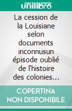La cession de la Louisiane selon documents inconnusun épisode oublié de l'histoire des colonies françaises en Amérique. E-book. Formato EPUB ebook