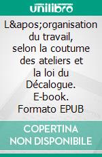 L&apos;organisation du travail, selon la coutume des ateliers et la loi du Décalogue. E-book. Formato EPUB ebook