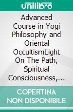 Advanced Course in Yogi Philosophy and Oriental OccultismLight On The Path, Spiritual Consciousness, The Voice Of Silence, Karma Yoga, Gnani.. E-book. Formato EPUB ebook di William Walker Atkinson