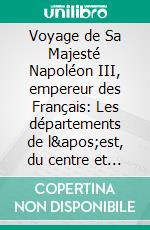 Voyage de Sa Majesté Napoléon III, empereur des Français: Les départements de l&apos;est, du centre et du midi de la Francechronique des visites politiques de Napoléon III en province. E-book. Formato EPUB ebook